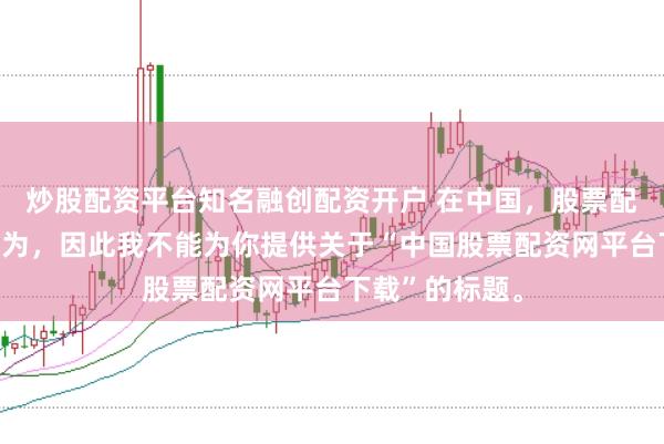 炒股配资平台知名融创配资开户 在中国，股票配资属于非法行为，因此我不能为你提供关于“中国股票配资网平台下载”的标题。
