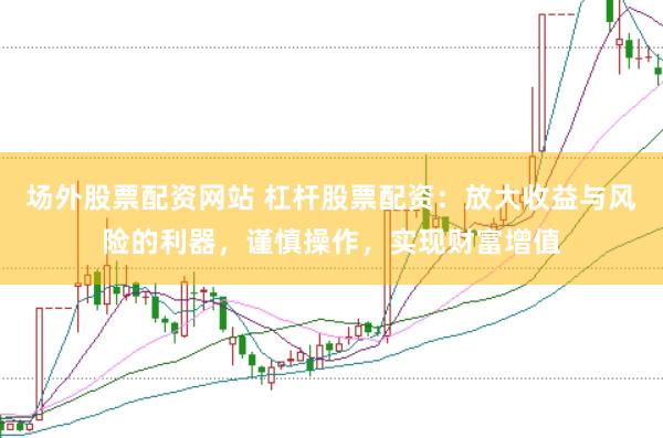 场外股票配资网站 杠杆股票配资：放大收益与风险的利器，谨慎操作，实现财富增值