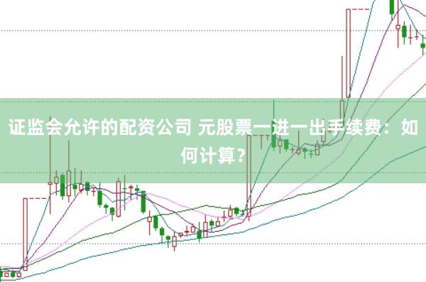 证监会允许的配资公司 元股票一进一出手续费：如何计算？