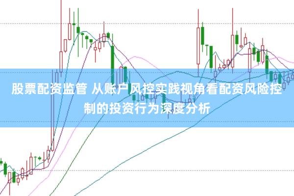 股票配资监管 从账户风控实践视角看配资风险控制的投资行为深度分析