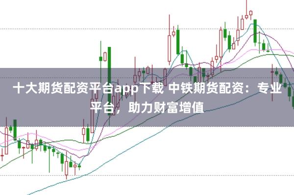 十大期货配资平台app下载 中铁期货配资：专业平台，助力财富增值