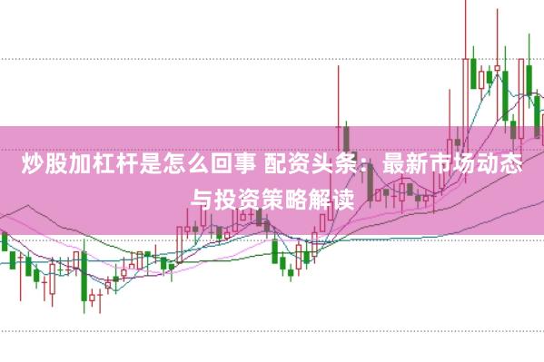 炒股加杠杆是怎么回事 配资头条：最新市场动态与投资策略解读