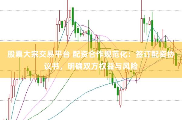 股票大宗交易平台 配资合作规范化：签订配资协议书，明确双方权益与风险