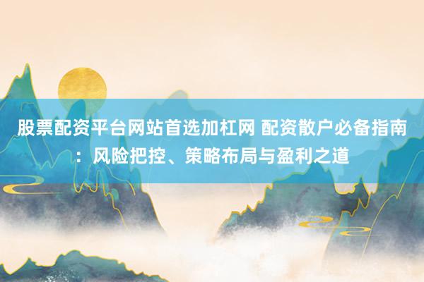 股票配资平台网站首选加杠网 配资散户必备指南：风险把控、策略布局与盈利之道