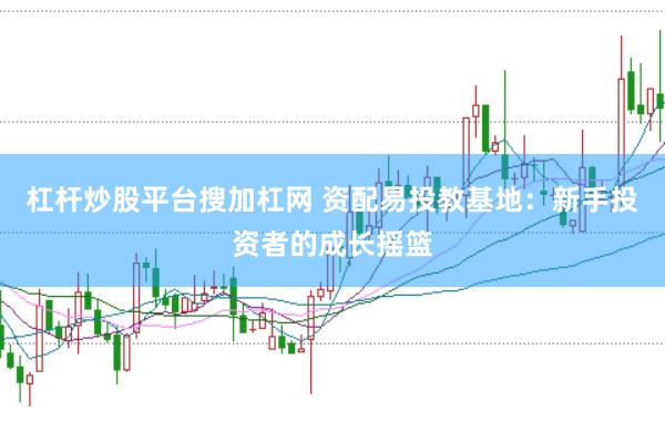 杠杆炒股平台搜加杠网 资配易投教基地：新手投资者的成长摇篮