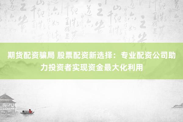期货配资骗局 股票配资新选择：专业配资公司助力投资者实现资金最大化利用