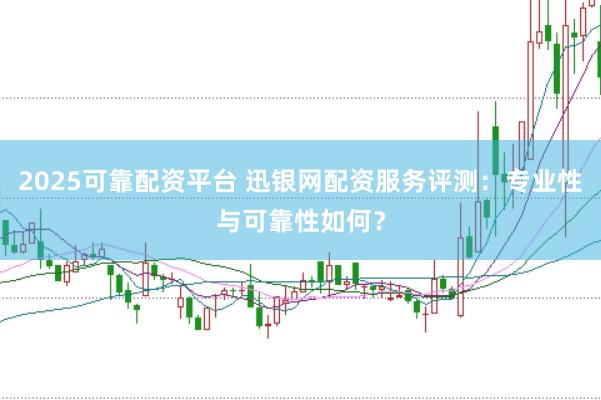 2025可靠配资平台 迅银网配资服务评测：专业性与可靠性如何？