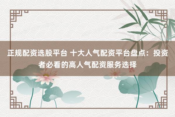 正规配资选股平台 十大人气配资平台盘点：投资者必看的高人气配资服务选择