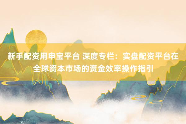 新手配资用申宝平台 深度专栏：实盘配资平台在全球资本市场的资金效率操作指引