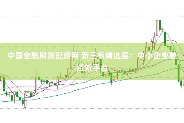 中国金融期货配资网 新三板精选层：中小企业融资新平台