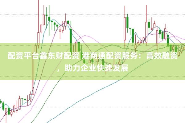 配资平台鑫东财配资 港商通配资服务：高效融资，助力企业快速发展