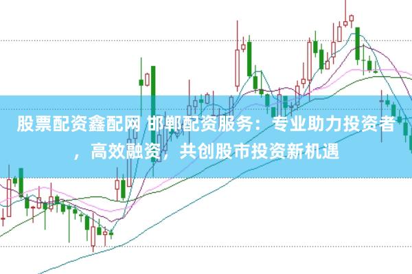 股票配资鑫配网 邯郸配资服务：专业助力投资者，高效融资，共创股市投资新机遇