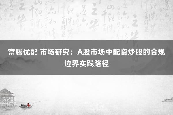 富腾优配 市场研究：A股市场中配资炒股的合规边界实践路径