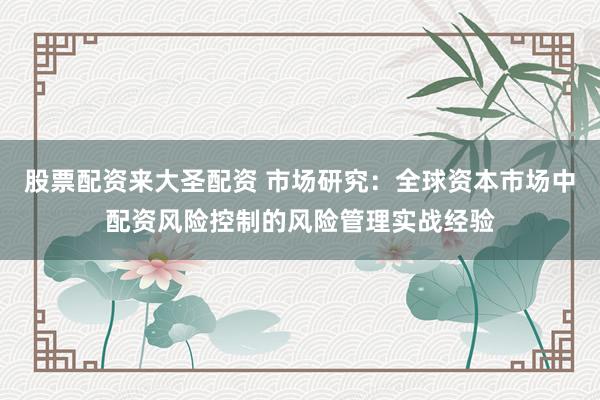 股票配资来大圣配资 市场研究：全球资本市场中配资风险控制的风险管理实战经验