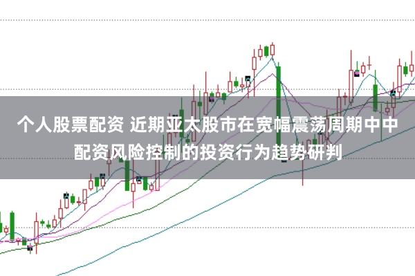 个人股票配资 近期亚太股市在宽幅震荡周期中中配资风险控制的投资行为趋势研判