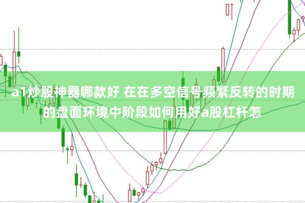 a1炒股神器哪款好 在在多空信号频繁反转的时期的盘面环境中阶段如何用好a股杠杆怎