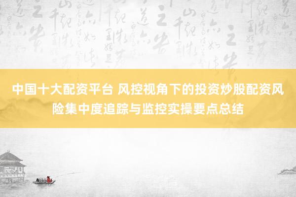 中国十大配资平台 风控视角下的投资炒股配资风险集中度追踪与监控实操要点总结