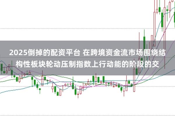 2025倒掉的配资平台 在跨境资金流市场围绕结构性板块轮动压制指数上行动能的阶段的交