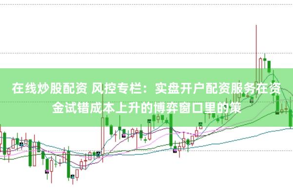 在线炒股配资 风控专栏：实盘开户配资服务在资金试错成本上升的博弈窗口里的策