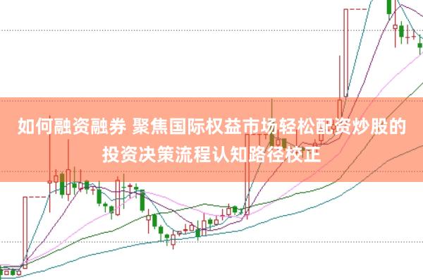 如何融资融券 聚焦国际权益市场轻松配资炒股的投资决策流程认知路径校正