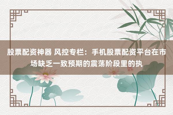 股票配资神器 风控专栏：手机股票配资平台在市场缺乏一致预期的震荡阶段里的执