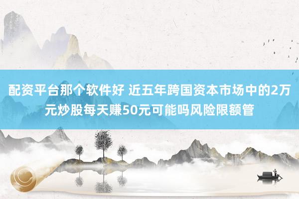 配资平台那个软件好 近五年跨国资本市场中的2万元炒股每天赚50元可能吗风险限额管