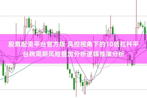 股票配资平台官方版 风控视角下的10倍杠杆平台跨周期风险叠加分析逻辑推演分析