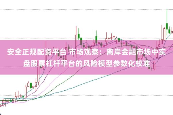 安全正规配资平台 市场观察：离岸金融市场中实盘股票杠杆平台的风险模型参数化校准