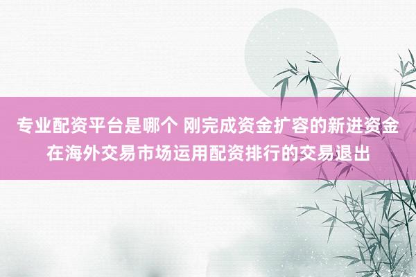 专业配资平台是哪个 刚完成资金扩容的新进资金在海外交易市场运用配资排行的交易退出