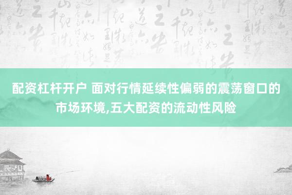 配资杠杆开户 面对行情延续性偏弱的震荡窗口的市场环境,五大配资的流动性风险