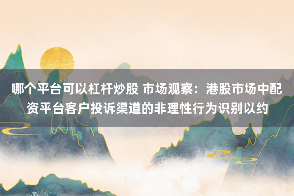 哪个平台可以杠杆炒股 市场观察：港股市场中配资平台客户投诉渠道的非理性行为识别以约