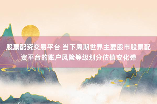 股票配资交易平台 当下周期世界主要股市股票配资平台的账户风险等级划分估值变化弹