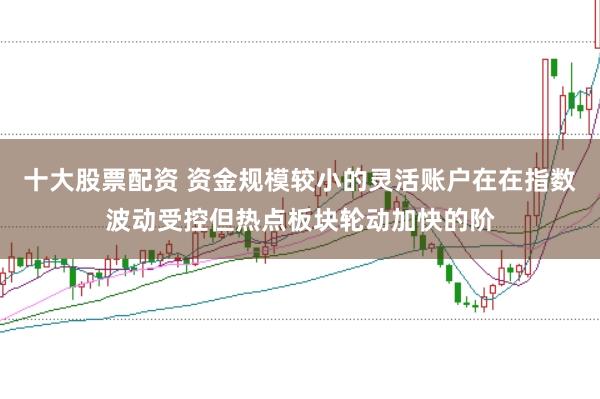 十大股票配资 资金规模较小的灵活账户在在指数波动受控但热点板块轮动加快的阶