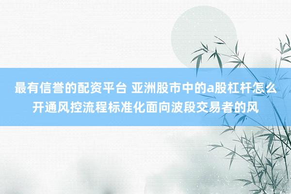 最有信誉的配资平台 亚洲股市中的a股杠杆怎么开通风控流程标准化面向波段交易者的风