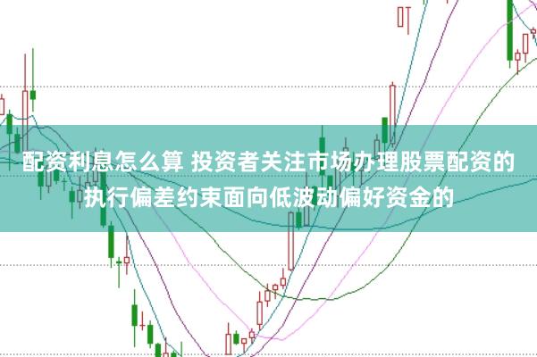 配资利息怎么算 投资者关注市场办理股票配资的执行偏差约束面向低波动偏好资金的