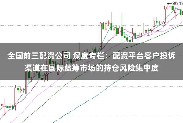 全国前三配资公司 深度专栏：配资平台客户投诉渠道在国际蓝筹市场的持仓风险集中度