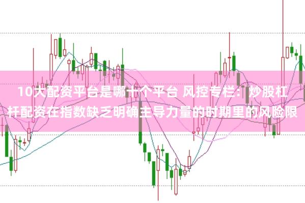 10大配资平台是哪十个平台 风控专栏：炒股杠杆配资在指数缺乏明确主导力量的时期里的风险限