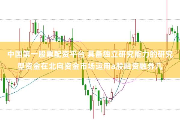 中国第一股票配资平台 具备独立研究能力的研究型资金在北向资金市场运用a股融资融券几