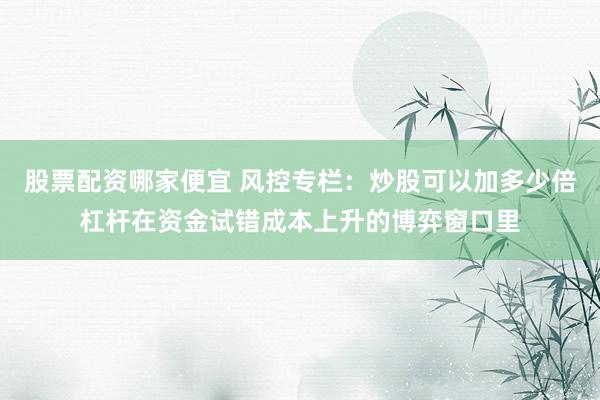 股票配资哪家便宜 风控专栏：炒股可以加多少倍杠杆在资金试错成本上升的博弈窗口里