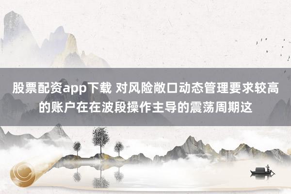 股票配资app下载 对风险敞口动态管理要求较高的账户在在波段操作主导的震荡周期这