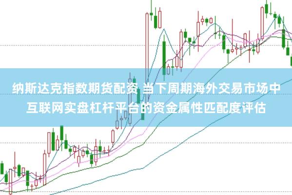 纳斯达克指数期货配资 当下周期海外交易市场中互联网实盘杠杆平台的资金属性匹配度评估