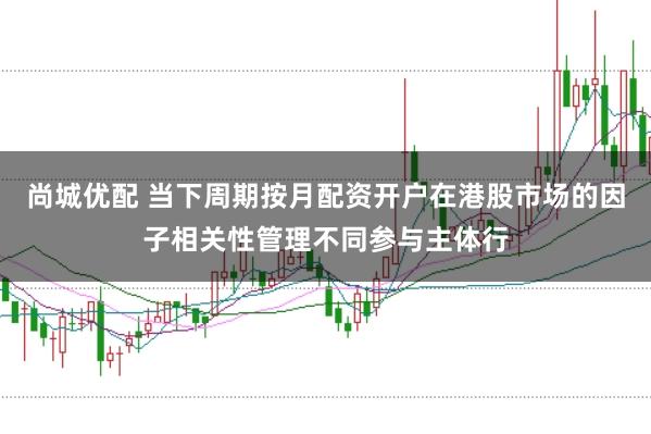 尚城优配 当下周期按月配资开户在港股市场的因子相关性管理不同参与主体行