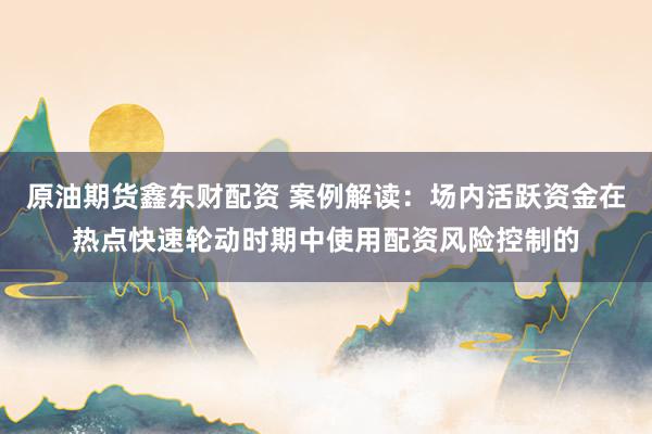 原油期货鑫东财配资 案例解读：场内活跃资金在热点快速轮动时期中使用配资风险控制的