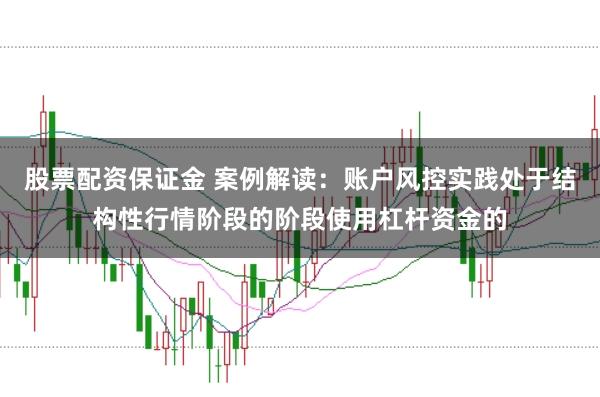 股票配资保证金 案例解读：账户风控实践处于结构性行情阶段的阶段使用杠杆资金的