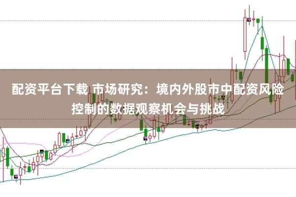 配资平台下载 市场研究：境内外股市中配资风险控制的数据观察机会与挑战