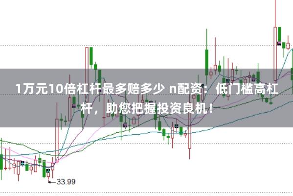 1万元10倍杠杆最多赔多少 n配资：低门槛高杠杆，助您把握投资良机！