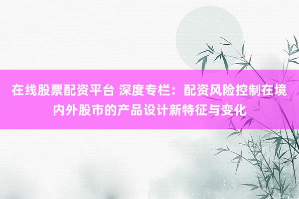 在线股票配资平台 深度专栏：配资风险控制在境内外股市的产品设计新特征与变化